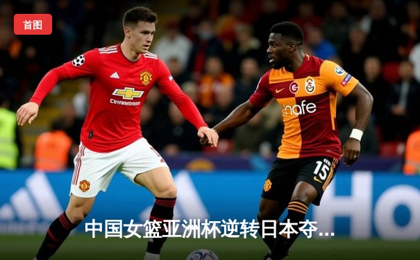 中国女篮亚洲杯逆转日本夺冠，时隔12年再登亚洲之巅