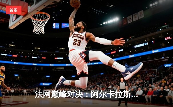 法网巅峰对决：阿尔卡拉斯鏖战五盘险胜德约科维奇，新生代正式宣告接管王权