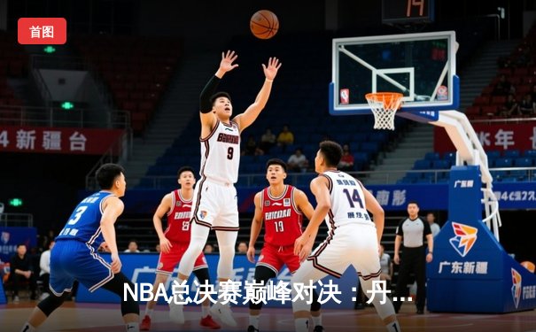NBA总决赛巅峰对决：丹佛掘金逆转夺冠，约基奇全能表现再获FMVP